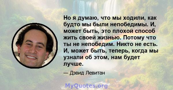 Но я думаю, что мы ходили, как будто мы были непобедимы. И, может быть, это плохой способ жить своей жизнью. Потому что ты не непобедим. Никто не есть. И, может быть, теперь, когда мы узнали об этом, нам будет лучше.