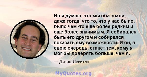 Но я думаю, что мы оба знали, даже тогда, что то, что у нас было, было чем -то еще более редким и еще более значимым. Я собирался быть его другом и собирался показать ему возможности. И он, в свою очередь, станет тем,