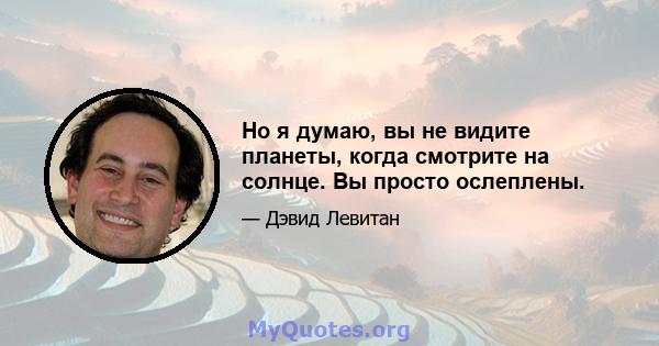 Но я думаю, вы не видите планеты, когда смотрите на солнце. Вы просто ослеплены.