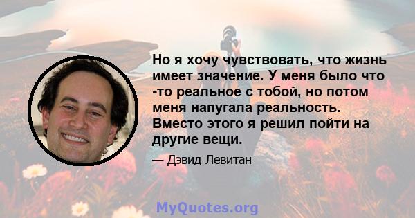 Но я хочу чувствовать, что жизнь имеет значение. У меня было что -то реальное с тобой, но потом меня напугала реальность. Вместо этого я решил пойти на другие вещи.