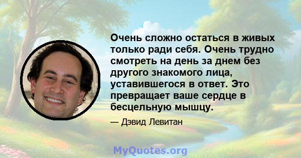 Очень сложно остаться в живых только ради себя. Очень трудно смотреть на день за днем ​​без другого знакомого лица, уставившегося в ответ. Это превращает ваше сердце в бесцельную мышцу.