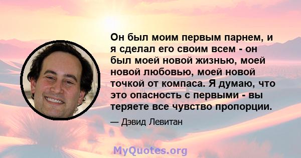 Он был моим первым парнем, и я сделал его своим всем - он был моей новой жизнью, моей новой любовью, моей новой точкой от компаса. Я думаю, что это опасность с первыми - вы теряете все чувство пропорции.