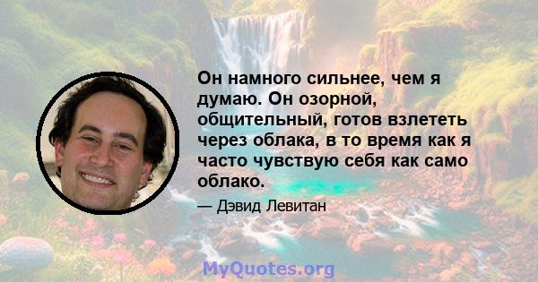 Он намного сильнее, чем я думаю. Он озорной, общительный, готов взлететь через облака, в то время как я часто чувствую себя как само облако.