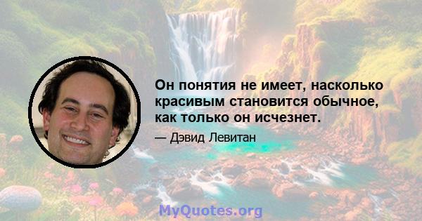 Он понятия не имеет, насколько красивым становится обычное, как только он исчезнет.