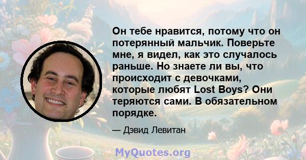 Он тебе нравится, потому что он потерянный мальчик. Поверьте мне, я видел, как это случалось раньше. Но знаете ли вы, что происходит с девочками, которые любят Lost Boys? Они теряются сами. В обязательном порядке.