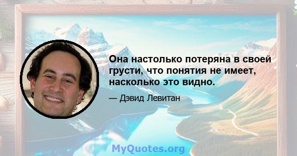 Она настолько потеряна в своей грусти, что понятия не имеет, насколько это видно.