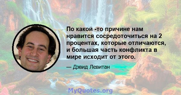 По какой -то причине нам нравится сосредоточиться на 2 процентах, которые отличаются, и большая часть конфликта в мире исходит от этого.