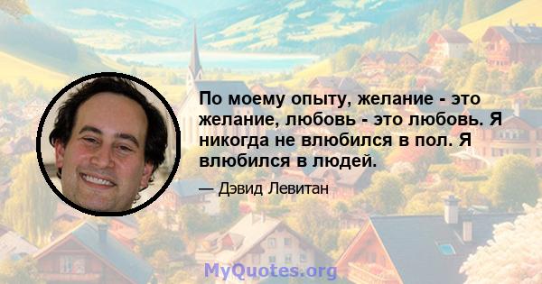 По моему опыту, желание - это желание, любовь - это любовь. Я никогда не влюбился в пол. Я влюбился в людей.