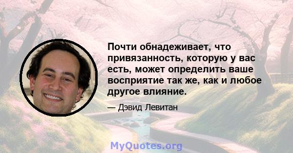 Почти обнадеживает, что привязанность, которую у вас есть, может определить ваше восприятие так же, как и любое другое влияние.