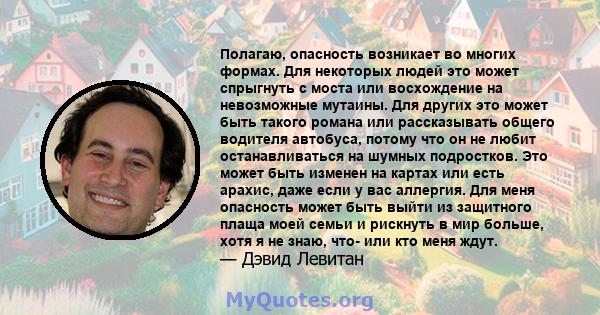 Полагаю, опасность возникает во многих формах. Для некоторых людей это может спрыгнуть с моста или восхождение на невозможные мутаины. Для других это может быть такого романа или рассказывать общего водителя автобуса,