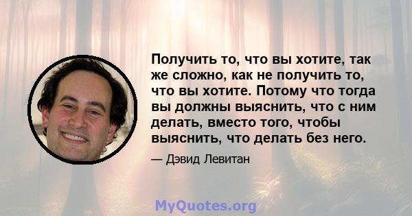 Получить то, что вы хотите, так же сложно, как не получить то, что вы хотите. Потому что тогда вы должны выяснить, что с ним делать, вместо того, чтобы выяснить, что делать без него.