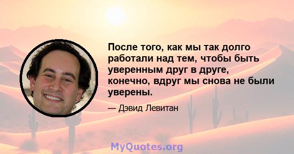 После того, как мы так долго работали над тем, чтобы быть уверенным друг в друге, конечно, вдруг мы снова не были уверены.