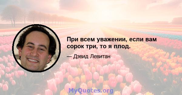 При всем уважении, если вам сорок три, то я плод.