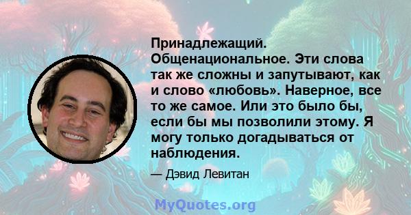 Принадлежащий. Общенациональное. Эти слова так же сложны и запутывают, как и слово «любовь». Наверное, все то же самое. Или это было бы, если бы мы позволили этому. Я могу только догадываться от наблюдения.