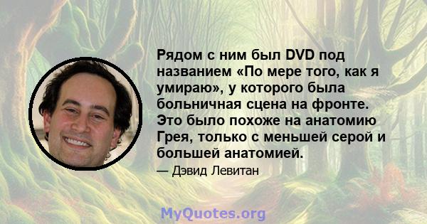 Рядом с ним был DVD под названием «По мере того, как я умираю», у которого была больничная сцена на фронте. Это было похоже на анатомию Грея, только с меньшей серой и большей анатомией.