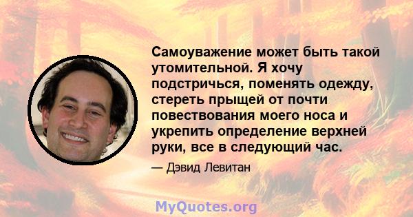 Самоуважение может быть такой утомительной. Я хочу подстричься, поменять одежду, стереть прыщей от почти повествования моего носа и укрепить определение верхней руки, все в следующий час.