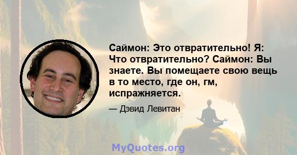 Саймон: Это отвратительно! Я: Что отвратительно? Саймон: Вы знаете. Вы помещаете свою вещь в то место, где он, гм, испражняется.