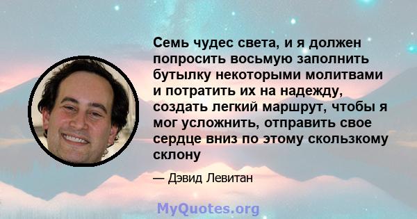 Семь чудес света, и я должен попросить восьмую заполнить бутылку некоторыми молитвами и потратить их на надежду, создать легкий маршрут, чтобы я мог усложнить, отправить свое сердце вниз по этому скользкому склону