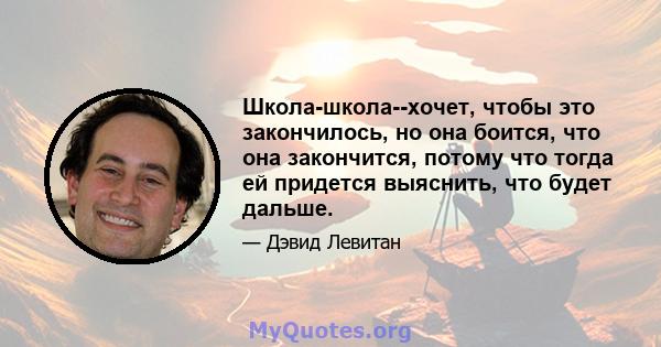 Школа-школа--хочет, чтобы это закончилось, но она боится, что она закончится, потому что тогда ей придется выяснить, что будет дальше.