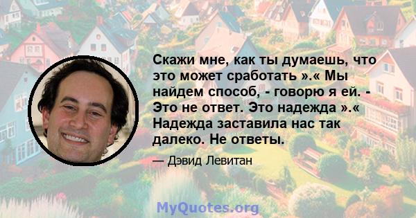 Скажи мне, как ты думаешь, что это может сработать ».« Мы найдем способ, - говорю я ей. - Это не ответ. Это надежда ».« Надежда заставила нас так далеко. Не ответы.