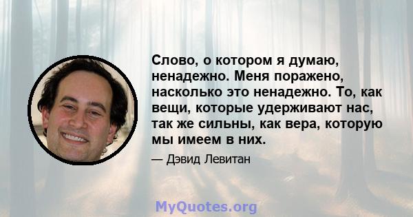 Слово, о котором я думаю, ненадежно. Меня поражено, насколько это ненадежно. То, как вещи, которые удерживают нас, так же сильны, как вера, которую мы имеем в них.