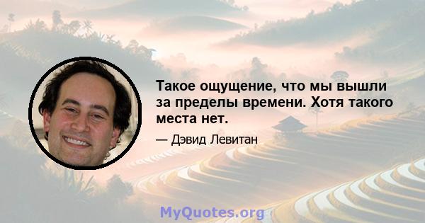 Такое ощущение, что мы вышли за пределы времени. Хотя такого места нет.