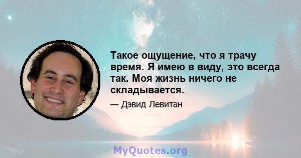 Такое ощущение, что я трачу время. Я имею в виду, это всегда так. Моя жизнь ничего не складывается.