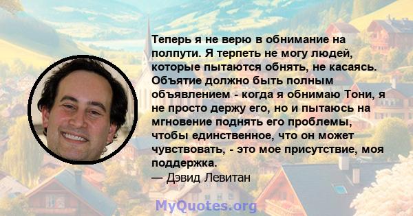 Теперь я не верю в обнимание на полпути. Я терпеть не могу людей, которые пытаются обнять, не касаясь. Объятие должно быть полным объявлением - когда я обнимаю Тони, я не просто держу его, но и пытаюсь на мгновение