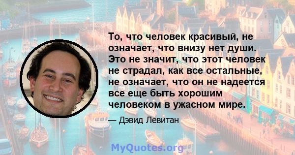 То, что человек красивый, не означает, что внизу нет души. Это не значит, что этот человек не страдал, как все остальные, не означает, что он не надеется все еще быть хорошим человеком в ужасном мире.