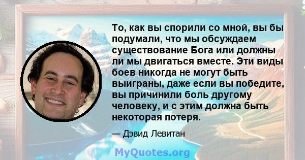 То, как вы спорили со мной, вы бы подумали, что мы обсуждаем существование Бога или должны ли мы двигаться вместе. Эти виды боев никогда не могут быть выиграны, даже если вы победите, вы причинили боль другому человеку, 