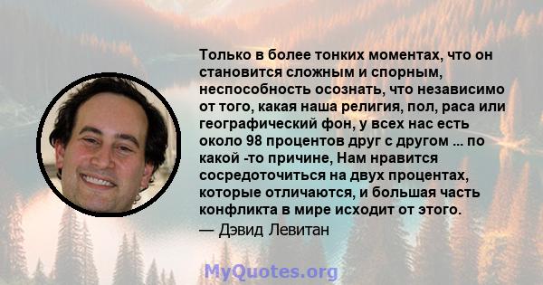 Только в более тонких моментах, что он становится сложным и спорным, неспособность осознать, что независимо от того, какая наша религия, пол, раса или географический фон, у всех нас есть около 98 процентов друг с другом 