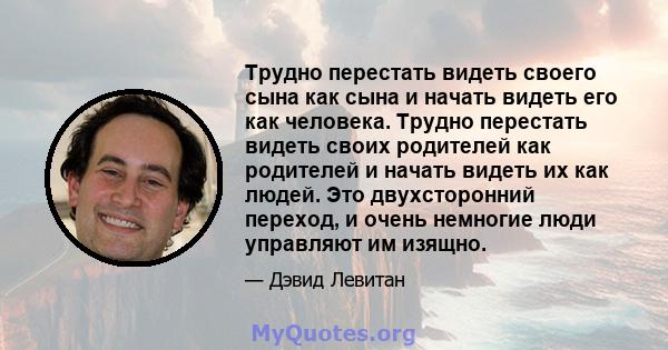 Трудно перестать видеть своего сына как сына и начать видеть его как человека. Трудно перестать видеть своих родителей как родителей и начать видеть их как людей. Это двухсторонний переход, и очень немногие люди