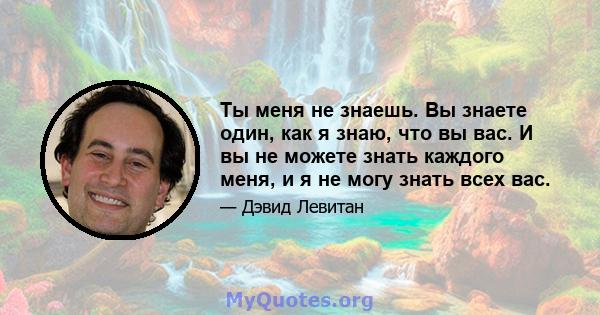 Ты меня не знаешь. Вы знаете один, как я знаю, что вы вас. И вы не можете знать каждого меня, и я не могу знать всех вас.