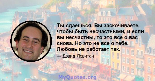 Ты сдаешься. Вы заскочиваете, чтобы быть несчастными, и если вы несчастны, то это все о вас снова. Но это не все о тебе. Любовь не работает так.