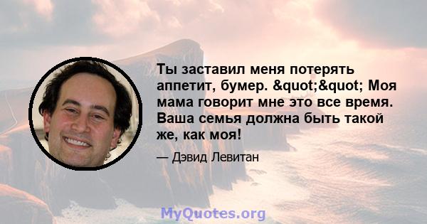 Ты заставил меня потерять аппетит, бумер. "" Моя мама говорит мне это все время. Ваша семья должна быть такой же, как моя!