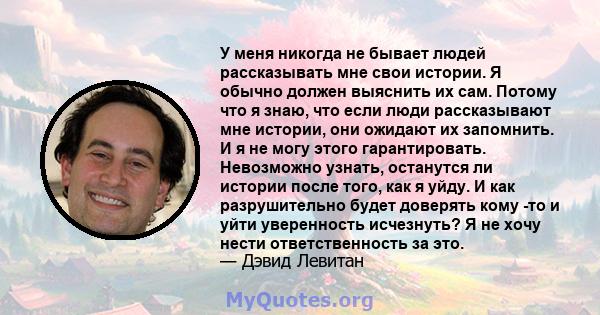 У меня никогда не бывает людей рассказывать мне свои истории. Я обычно должен выяснить их сам. Потому что я знаю, что если люди рассказывают мне истории, они ожидают их запомнить. И я не могу этого гарантировать.