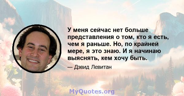 У меня сейчас нет больше представления о том, кто я есть, чем я раньше. Но, по крайней мере, я это знаю. И я начинаю выяснять, кем хочу быть.