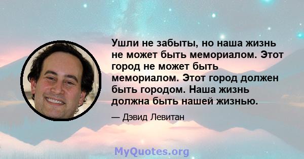 Ушли не забыты, но наша жизнь не может быть мемориалом. Этот город не может быть мемориалом. Этот город должен быть городом. Наша жизнь должна быть нашей жизнью.