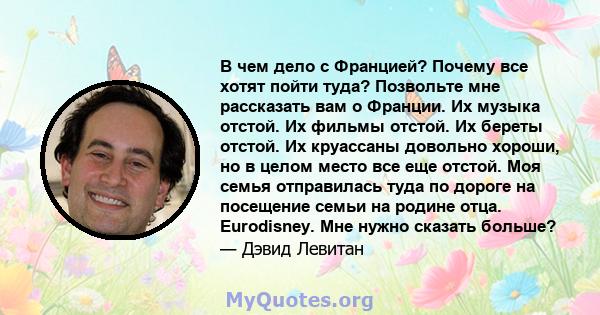 В чем дело с Францией? Почему все хотят пойти туда? Позвольте мне рассказать вам о Франции. Их музыка отстой. Их фильмы отстой. Их береты отстой. Их круассаны довольно хороши, но в целом место все еще отстой. Моя семья