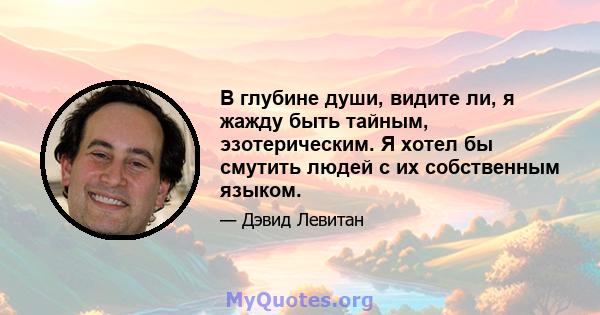 В глубине души, видите ли, я жажду быть тайным, эзотерическим. Я хотел бы смутить людей с их собственным языком.