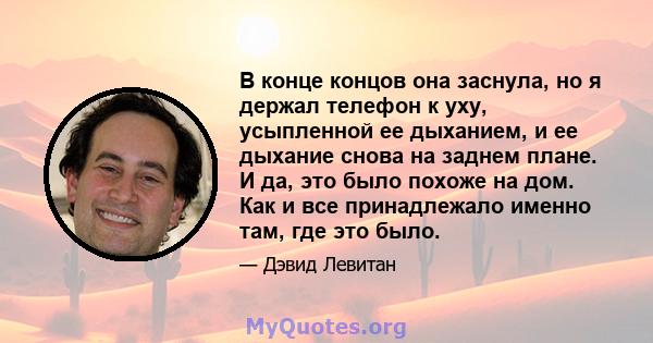 В конце концов она заснула, но я держал телефон к уху, усыпленной ее дыханием, и ее дыхание снова на заднем плане. И да, это было похоже на дом. Как и все принадлежало именно там, где это было.