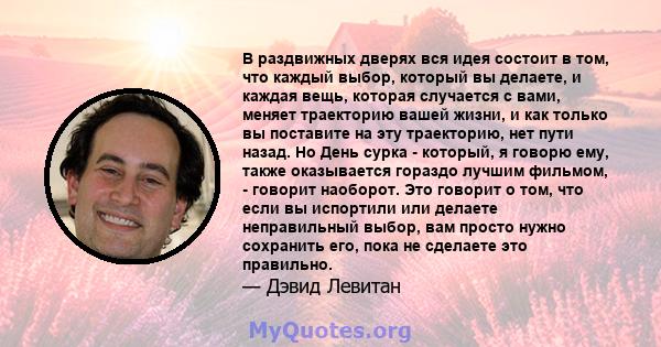 В раздвижных дверях вся идея состоит в том, что каждый выбор, который вы делаете, и каждая вещь, которая случается с вами, меняет траекторию вашей жизни, и как только вы поставите на эту траекторию, нет пути назад. Но