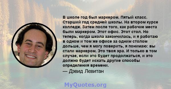 В школе год был маркером. Пятый класс. Старший год средней школы. На втором курсе колледж. Затем после того, как рабочие места были маркером. Этот офис. Этот стол. Но теперь, когда школа закончилась, и я работаю в одном 