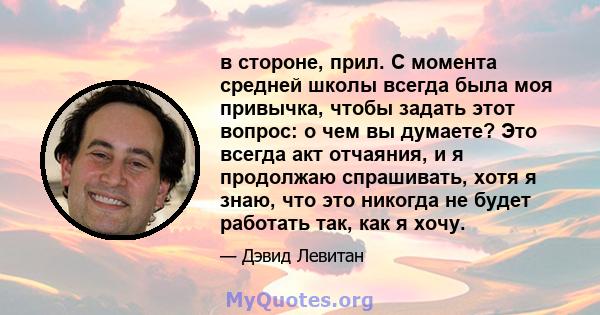 в стороне, прил. С момента средней школы всегда была моя привычка, чтобы задать этот вопрос: о чем вы думаете? Это всегда акт отчаяния, и я продолжаю спрашивать, хотя я знаю, что это никогда не будет работать так, как я 