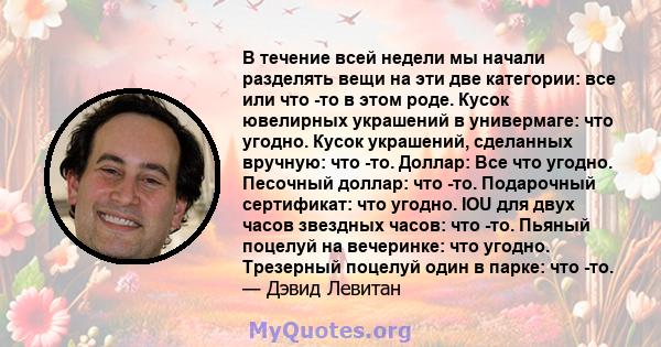 В течение всей недели мы начали разделять вещи на эти две категории: все или что -то в этом роде. Кусок ювелирных украшений в универмаге: что угодно. Кусок украшений, сделанных вручную: что -то. Доллар: Все что угодно.