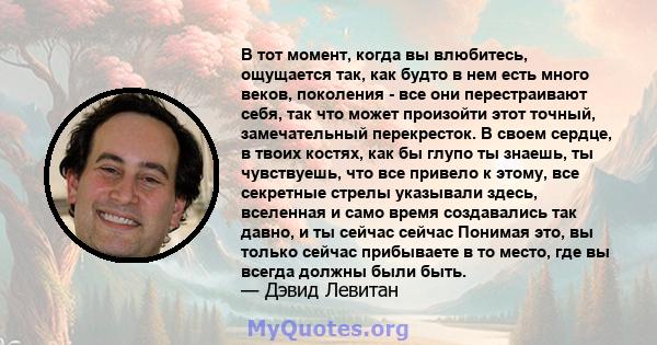 В тот момент, когда вы влюбитесь, ощущается так, как будто в нем есть много веков, поколения - все они перестраивают себя, так что может произойти этот точный, замечательный перекресток. В своем сердце, в твоих костях,