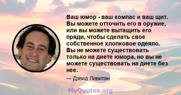 Ваш юмор - ваш компас и ваш щит. Вы можете отточить его в оружие, или вы можете вытащить его пряди, чтобы сделать свое собственное хлопковое одеяло. Вы не можете существовать только на диете юмора, но вы не можете