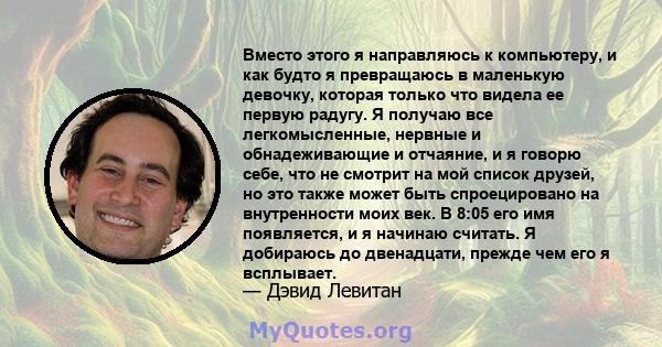 Вместо этого я направляюсь к компьютеру, и как будто я превращаюсь в маленькую девочку, которая только что видела ее первую радугу. Я получаю все легкомысленные, нервные и обнадеживающие и отчаяние, и я говорю себе, что 