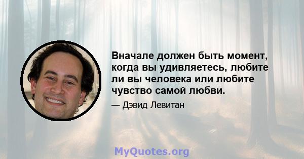 Вначале должен быть момент, когда вы удивляетесь, любите ли вы человека или любите чувство самой любви.