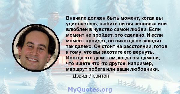 Вначале должен быть момент, когда вы удивляетесь, любите ли вы человека или влюблен в чувство самой любви. Если момент не пройдет, это сделано. И если момент пройдет, он никогда не заходит так далеко. Он стоит на